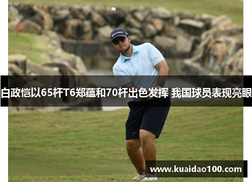 白政恺以65杆T6郑蕴和70杆出色发挥 我国球员表现亮眼